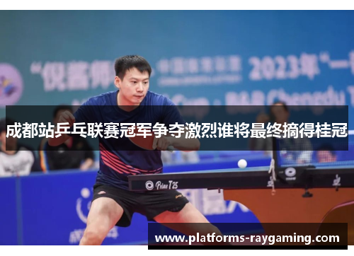 成都站乒乓联赛冠军争夺激烈谁将最终摘得桂冠
