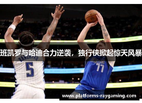 班凯罗与哈迪合力逆袭，独行侠掀起惊天风暴