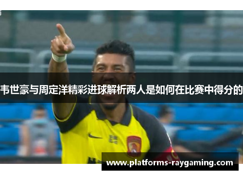 韦世豪与周定洋精彩进球解析两人是如何在比赛中得分的