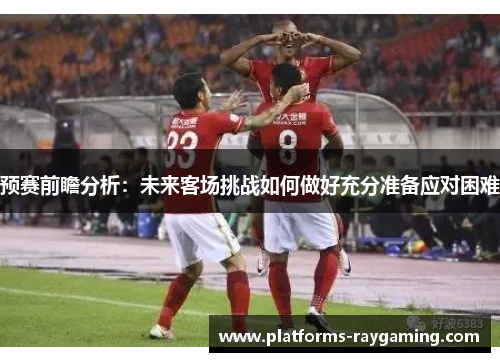 预赛前瞻分析：未来客场挑战如何做好充分准备应对困难