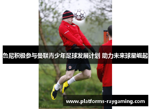 鲁尼积极参与曼联青少年足球发展计划 助力未来球星崛起