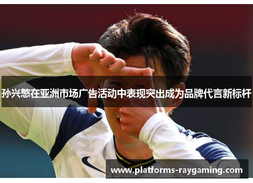 孙兴慜在亚洲市场广告活动中表现突出成为品牌代言新标杆 孙兴慜在亚洲市场广告活动中表现突出成为品牌代言新标杆