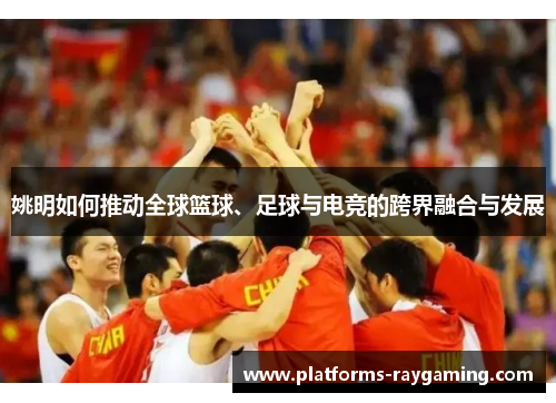 姚明如何推动全球篮球、足球与电竞的跨界融合与发展