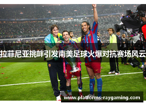 拉菲尼亚挑衅引发南美足球火爆对抗赛场风云